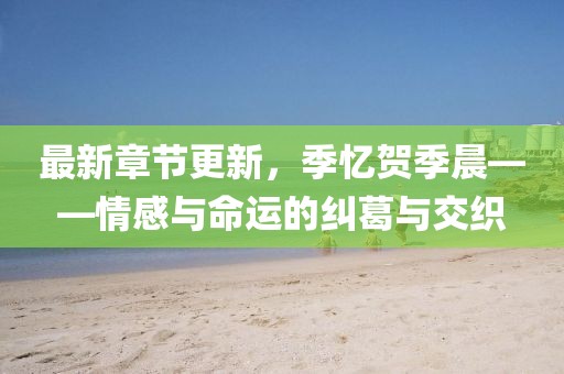 最新章节更新，季忆贺季晨——情感与命运的纠葛与交织