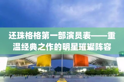 还珠格格第一部演员表——重温经典之作的明星璀璨阵容