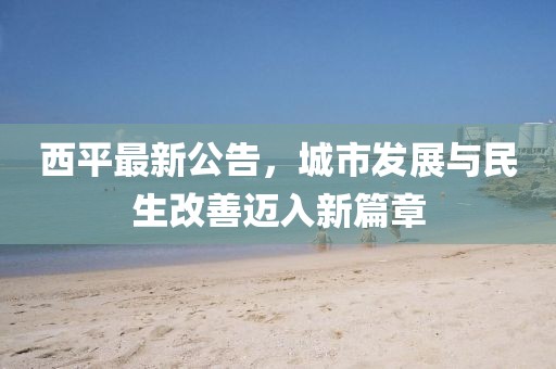 西平最新公告，城市发展与民生改善迈入新篇章