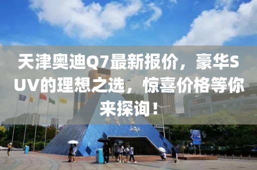 天津奥迪Q7最新报价，豪华SUV的理想之选，惊喜价格等你来探询！