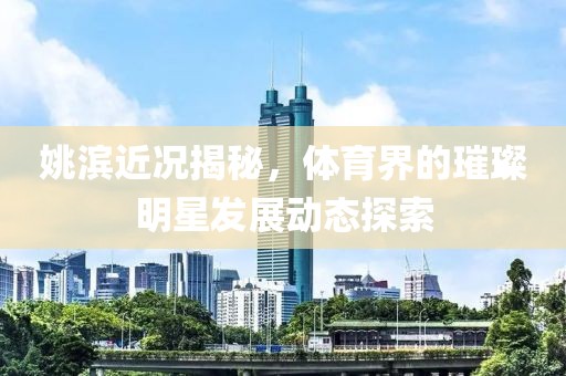姚滨近况揭秘，体育界的璀璨明星发展动态探索