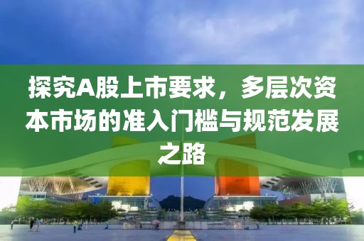 探究A股上市要求，多层次资本市场的准入门槛与规范发展之路