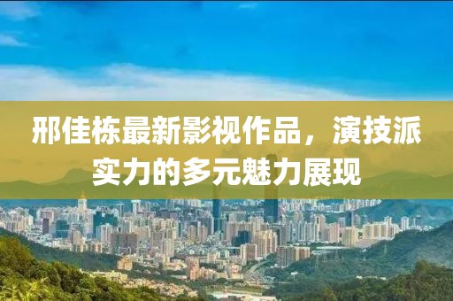 邢佳栋最新影视作品，演技派实力的多元魅力展现