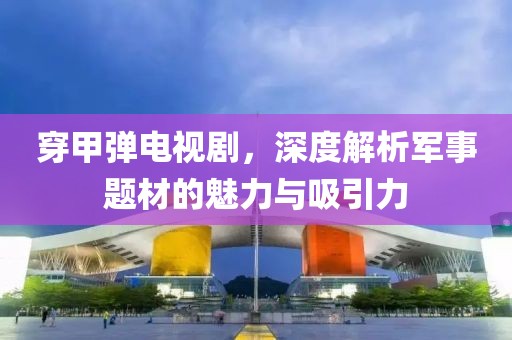 穿甲弹电视剧，深度解析军事题材的魅力与吸引力