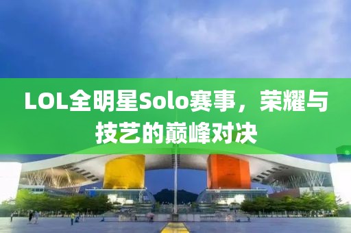 LOL全明星Solo赛事，荣耀与技艺的巅峰对决