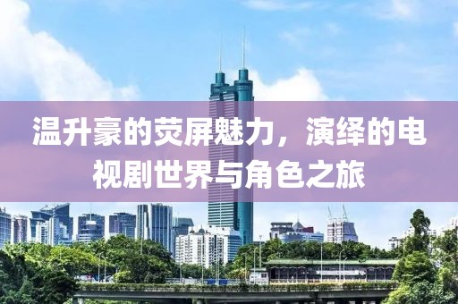 温升豪的荧屏魅力，演绎的电视剧世界与角色之旅