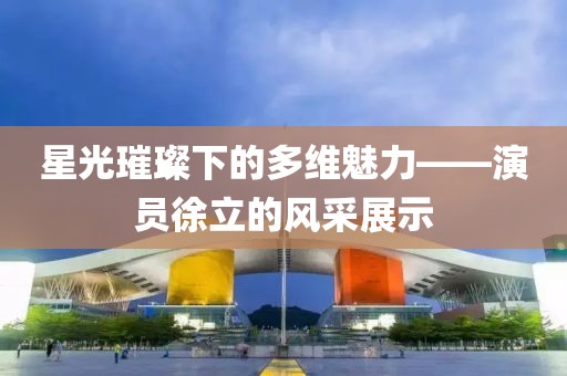 星光璀璨下的多维魅力——演员徐立的风采展示