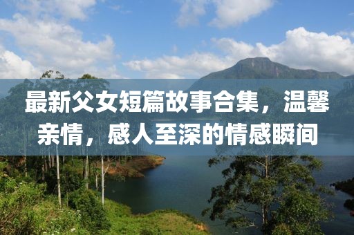 最新父女短篇故事合集，温馨亲情，感人至深的情感瞬间