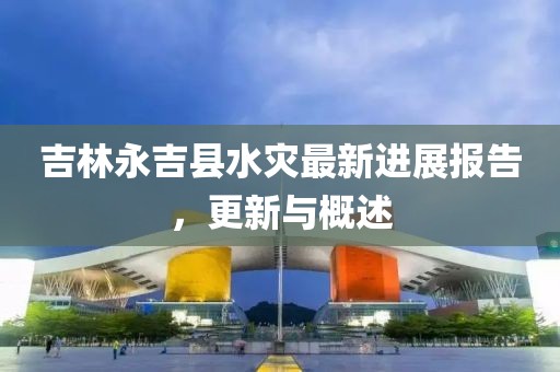 吉林永吉县水灾最新进展报告，更新与概述