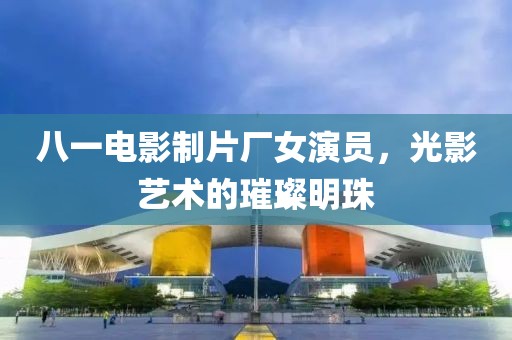 八一电影制片厂女演员，光影艺术的璀璨明珠