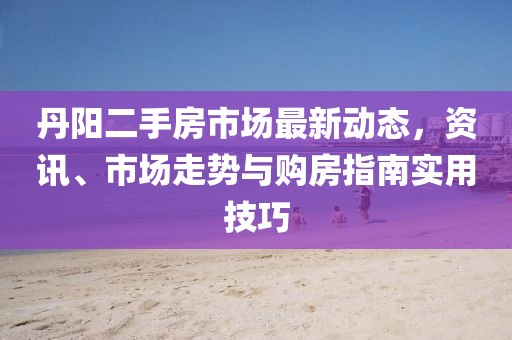 丹阳二手房市场最新动态，资讯、市场走势与购房指南实用技巧