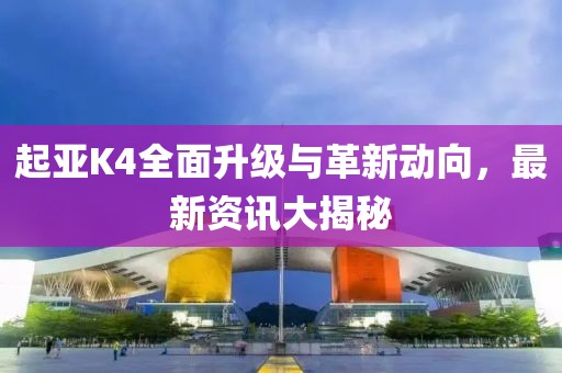 起亚K4全面升级与革新动向，最新资讯大揭秘