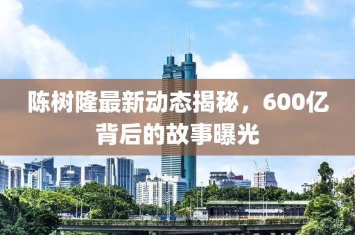 陈树隆最新动态揭秘，600亿背后的故事曝光