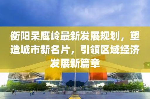衡阳呆鹰岭最新发展规划，塑造城市新名片，引领区域经济发展新篇章