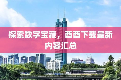 探索数字宝藏，酉酉下载最新内容汇总