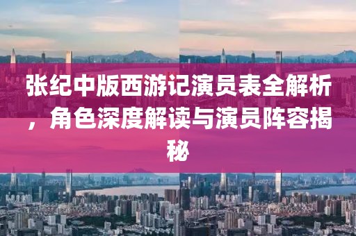 张纪中版西游记演员表全解析，角色深度解读与演员阵容揭秘