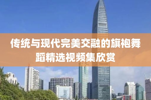 传统与现代完美交融的旗袍舞蹈精选视频集欣赏