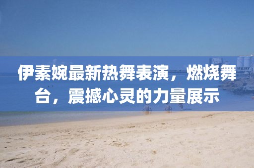伊素婉最新热舞表演，燃烧舞台，震撼心灵的力量展示