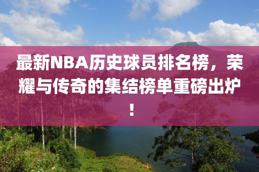 最新NBA历史球员排名榜，荣耀与传奇的集结榜单重磅出炉！