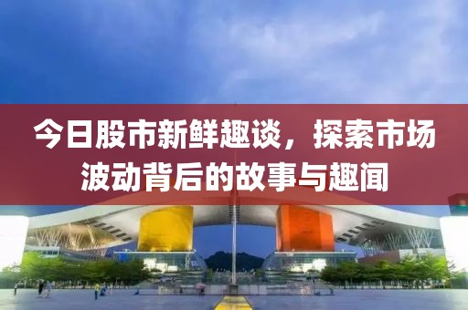 今日股市新鲜趣谈，探索市场波动背后的故事与趣闻