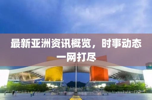 最新亚洲资讯概览，时事动态一网打尽