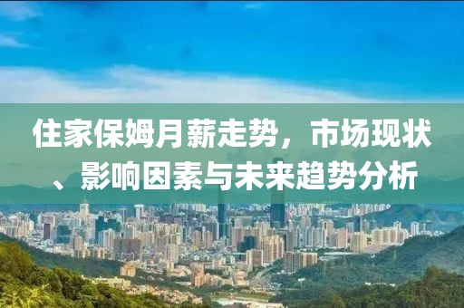 住家保姆月薪走势，市场现状、影响因素与未来趋势分析
