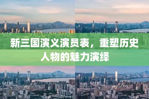新三国演义演员表，重塑历史人物的魅力演绎