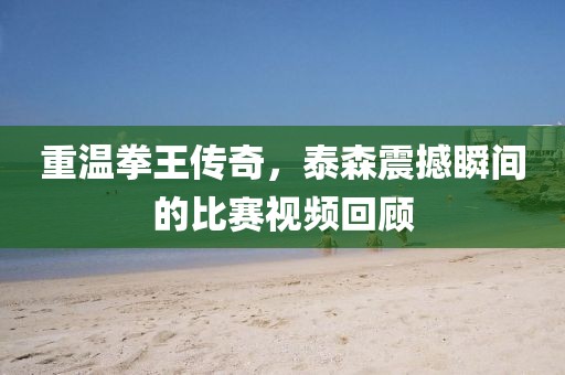 重温拳王传奇，泰森震撼瞬间的比赛视频回顾