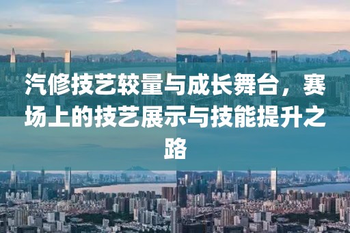 汽修技艺较量与成长舞台，赛场上的技艺展示与技能提升之路
