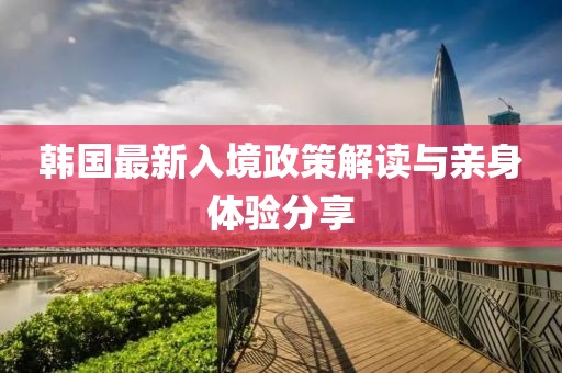 韩国最新入境政策解读与亲身体验分享
