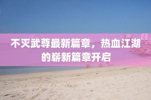 不灭武尊最新篇章，热血江湖的崭新篇章开启