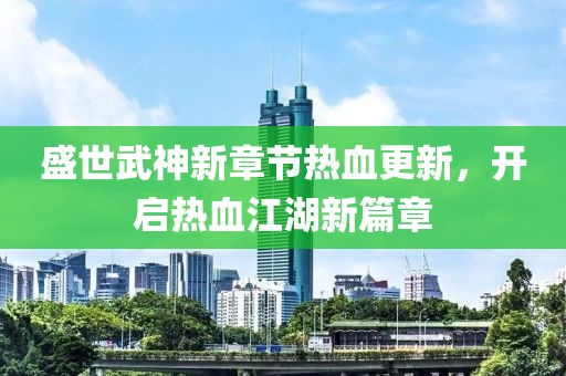 盛世武神新章节热血更新，开启热血江湖新篇章
