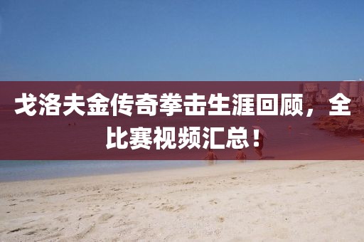 戈洛夫金传奇拳击生涯回顾，全比赛视频汇总！