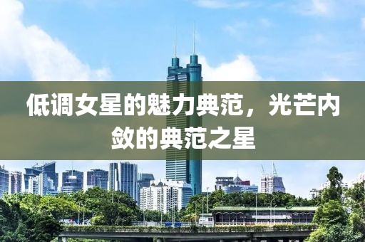 低调女星的魅力典范，光芒内敛的典范之星
