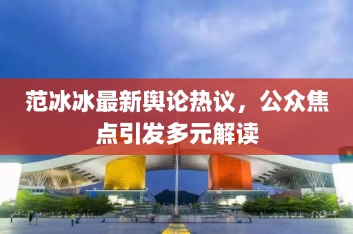 范冰冰最新舆论热议，公众焦点引发多元解读