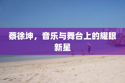 蔡徐坤，音乐与舞台上的耀眼新星