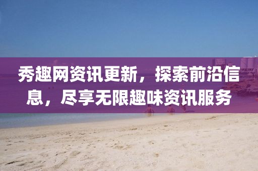 秀趣网资讯更新，探索前沿信息，尽享无限趣味资讯服务