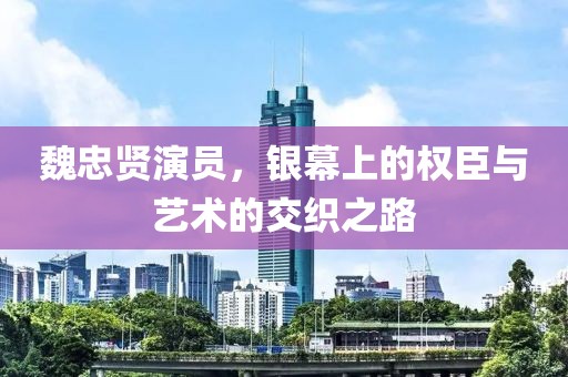 魏忠贤演员，银幕上的权臣与艺术的交织之路