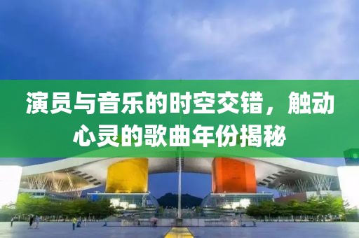 演员与音乐的时空交错，触动心灵的歌曲年份揭秘