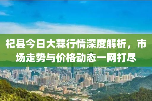 杞县今日大蒜行情深度解析，市场走势与价格动态一网打尽