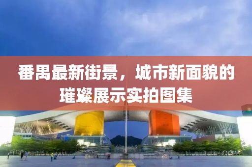 番禺最新街景，城市新面貌的璀璨展示实拍图集