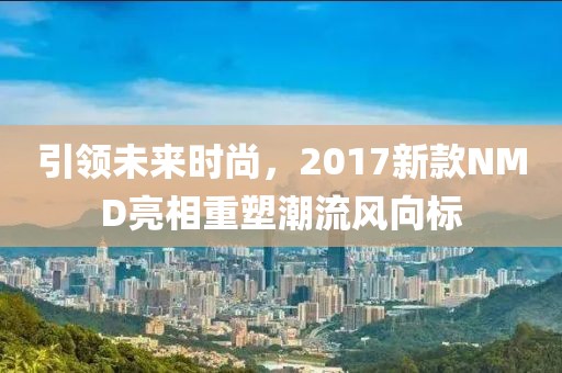 引领未来时尚，2017新款NMD亮相重塑潮流风向标