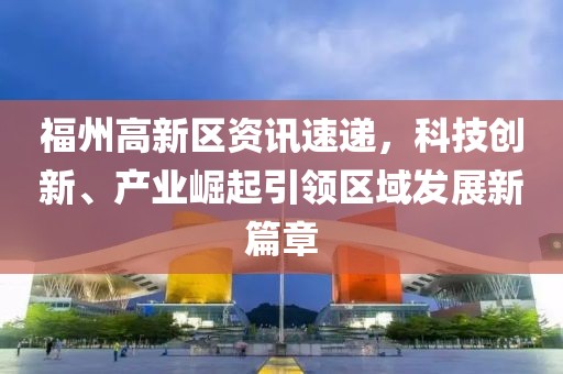 福州高新区资讯速递，科技创新、产业崛起引领区域发展新篇章