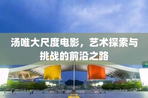 汤唯大尺度电影，艺术探索与挑战的前沿之路