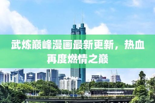 武炼巅峰漫画最新更新，热血再度燃情之巅