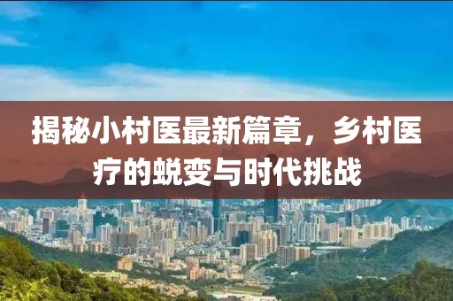 揭秘小村医最新篇章，乡村医疗的蜕变与时代挑战
