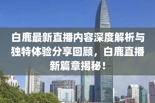 白鹿最新直播内容深度解析与独特体验分享回顾，白鹿直播新篇章揭秘！