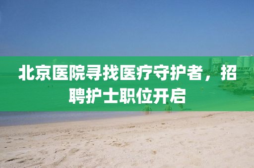 北京医院寻找医疗守护者，招聘护士职位开启