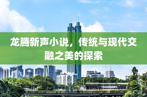 龙腾新声小说，传统与现代交融之美的探索