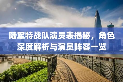 陆军特战队演员表揭秘，角色深度解析与演员阵容一览